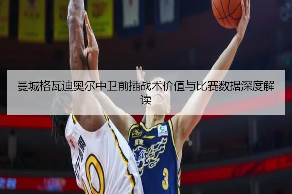 曼城格瓦迪奥尔中卫前插战术价值与比赛数据深度解读