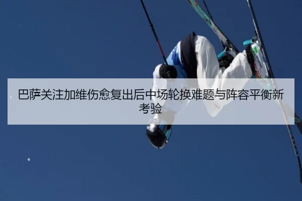 巴萨关注加维伤愈复出后中场轮换难题与阵容平衡新考验