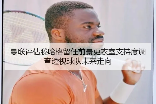 曼联评估滕哈格留任前景更衣室支持度调查透视球队未来走向