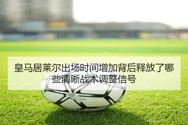 皇马居莱尔出场时间增加背后释放了哪些清晰战术调整信号