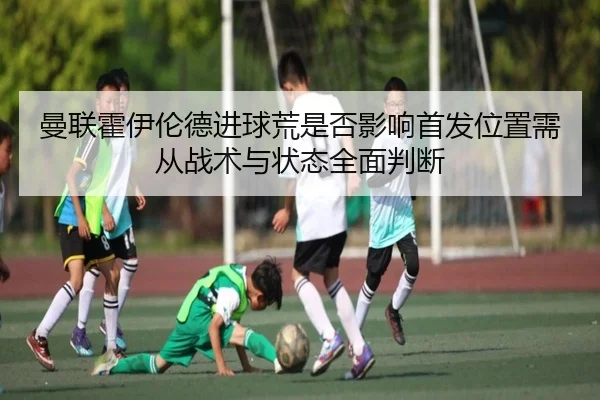曼联霍伊伦德进球荒是否影响首发位置需从战术与状态全面判断