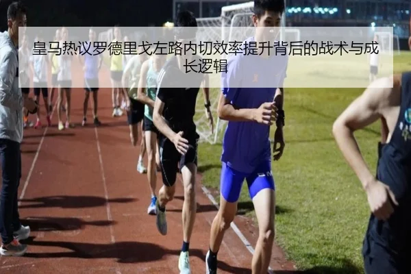 皇马热议罗德里戈左路内切效率提升背后的战术与成长逻辑