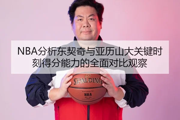 NBA分析东契奇与亚历山大关键时刻得分能力的全面对比观察