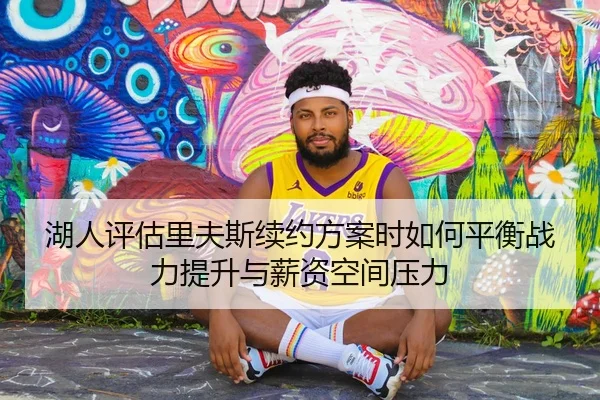 湖人评估里夫斯续约方案时如何平衡战力提升与薪资空间压力