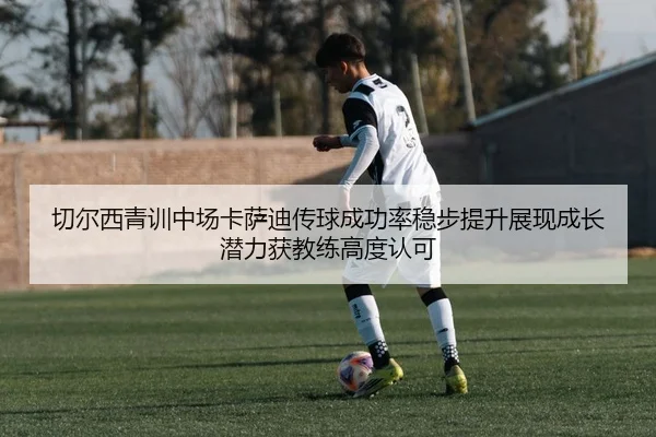 切尔西青训中场卡萨迪传球成功率稳步提升展现成长潜力获教练高度认可